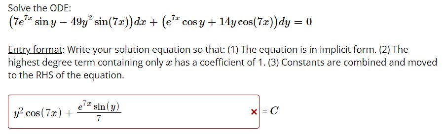 Solve the ODE:
(7e" sin y – 49y sin(7æ))dx + (e* cos y + 14y cos(7x))dy = 0
Entry format: Write your solution equation so that: (1) The equation is in implicit form. (2) The
highest degree term containing only æ has a coefficient of 1. (3) Constants are combined and moved
to the RHS of the equation.
e7 sin(y)
y? cos (7x) +
x = C
7
