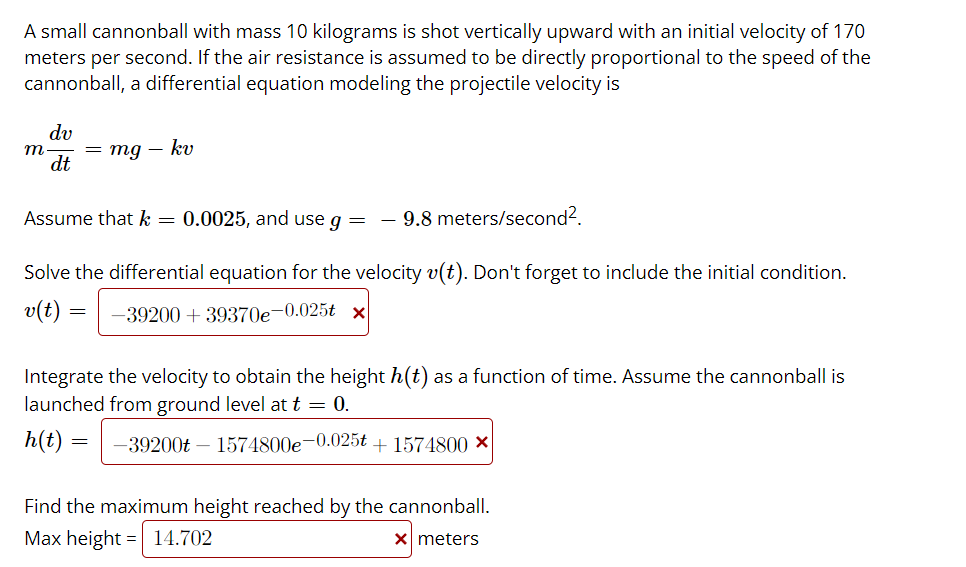 A small cannonball with mass 10 kilograms is shot vertically upward with an initial velocity of 170
meters per second. If the air resistance is assumed to be directly proportional to the speed of the
cannonball, a differential equation modeling the projectile velocity is
dv
m
= mg – kv
dt
Assume that k =
0.0025, and use g =
9.8 meters/second?.
Solve the differential equation for the velocity v(t). Don't forget to include the initial condition.
v(t)
-39200 + 39370e-0.025t x
Integrate the velocity to obtain the height h(t) as a function of time. Assume the cannonball is
launched from ground level at t = 0.
h(t)
-39200t – 1574800e-0.025t + 1574800 ×
Find the maximum height reached by the cannonball.
Max height
=| 14.702
X meters
