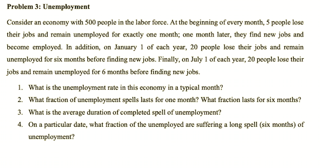 Problem 3: Unemployment
Consider an economy with 500 people in the labor force. At the beginning of every month, 5 people lose
their jobs and remain unemployed for exactly one month; one month later, they find new jobs and
become employed. In addition, on January 1 of each year, 20 people lose their jobs and remain
unemployed for six months before finding new jobs. Finally, on July 1 of each year, 20 people lose their
jobs and remain unemployed for 6 months before finding new jobs.
1. What is the unemployment rate in this economy in a typical month?
2. What fraction of unemployment spells lasts for one month? What fraction lasts for six months?
3. What is the average duration of completed spell of unemployment?
4. On a particular date, what fraction of the unemployed are suffering a long spell (six months) of
unemployment?
