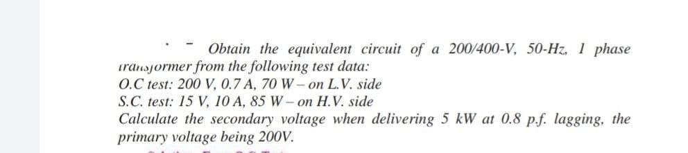 Obtain the equivalent circuit of a 200/400-V, 50-Hz, 1 phase
iransjormer from the following test data:
O.C test: 200 V, 0.7 A, 70 W– on L.V. side
S.C. test: 15 V, 10 A, 85 W- on H.V. side
Calculate the secondary voltage when delivering 5 kW at 0.8 p.f. lagging, the
primary voltage being 200V.
