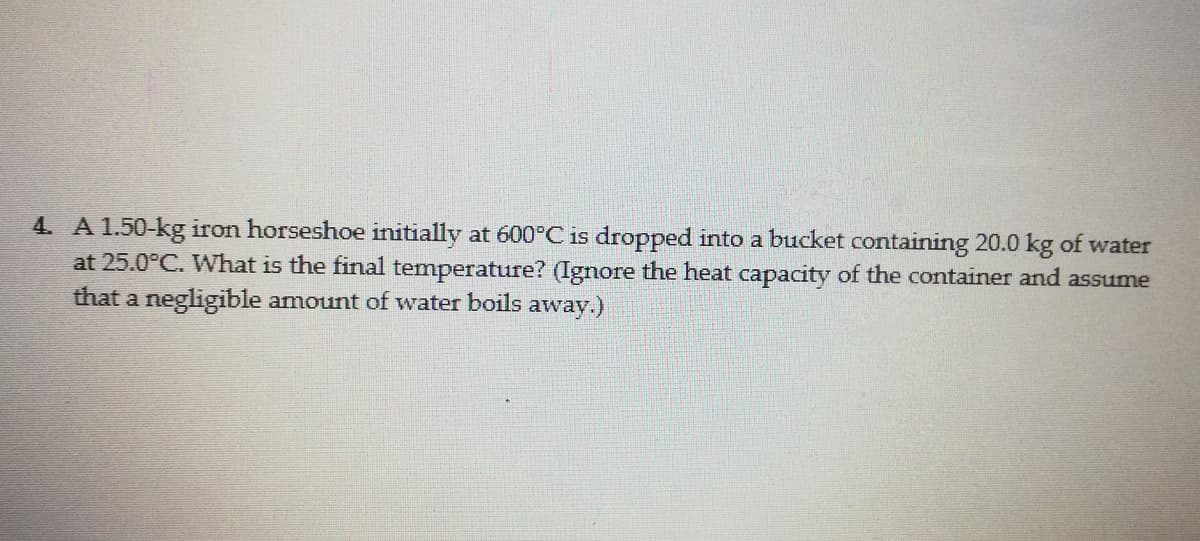 4. A 1.50-kg iron horseshoe initially at 600°C is dropped into a bucket containing 20.0 kg of water
at 25.0°C. What is the final temperature? (Ignore the heat capacity of the container and assume
that a negligible amount of water boils away.)
