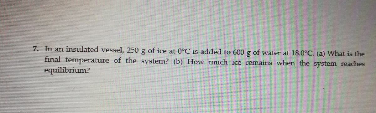 7. In an insulated vessel, 250 g of ice at 0°C is added to 600 g of water at 18.0°C. (a) What is the
final temperature of the system? (b) How much ice remains when the system reaches
equilibrium?
