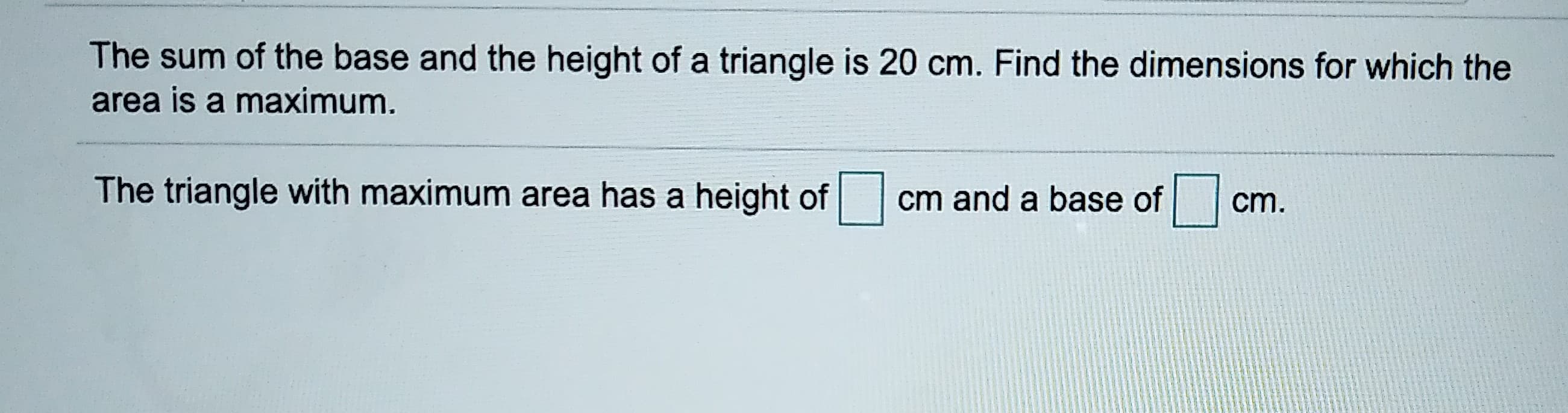The sum of the base and the height of a triangle is 20 cm. Find the dimensions for which the
area is a maximum.
The triangle with maximum area has a height of
cm and a base of
cm.
