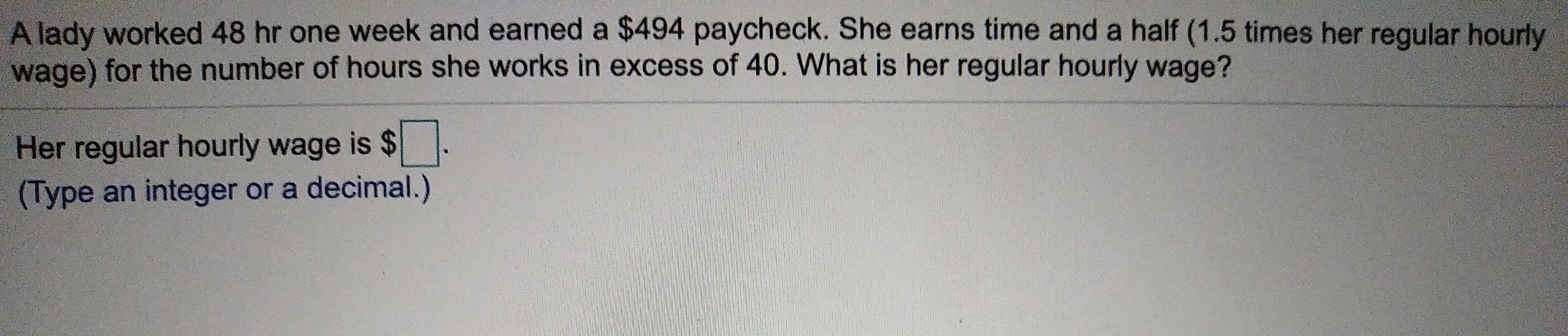 A lady worked 48 hr one week and earned a $494 paycheck. She earns time and a half (1.5 times her reqular hourly
wage) for the number of hours she works in excess of 40. What is her regular hourly wage?
Her regular hourly wage is $
(Type an integer or a decimal.)
