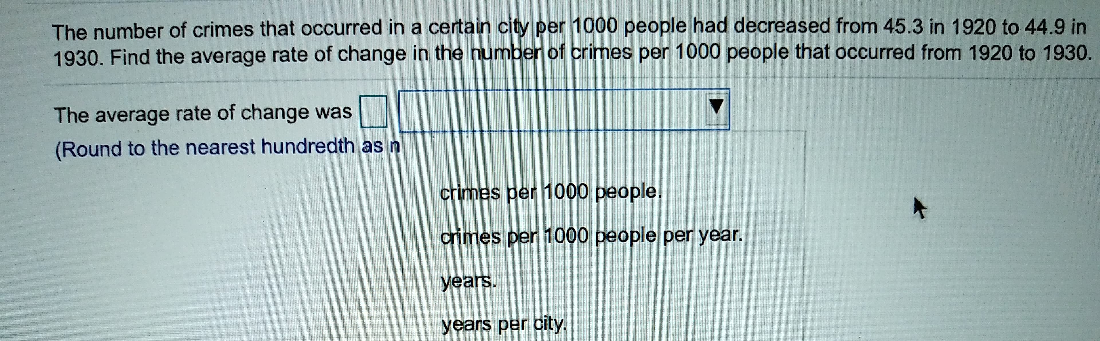 The number of crimes that occurred in a certain city per 1000 people had decreased from 45.3 in 1920 to 44.9 in
1930. Find the average rate of change in the number of crimes per 1000 people that occurred from 1920 to 1930.
The average rate of change was
(Round to the nearest hundredth as n
crimes per 1000 people.
crimes per 1000 people per year.
years.
years per city.
