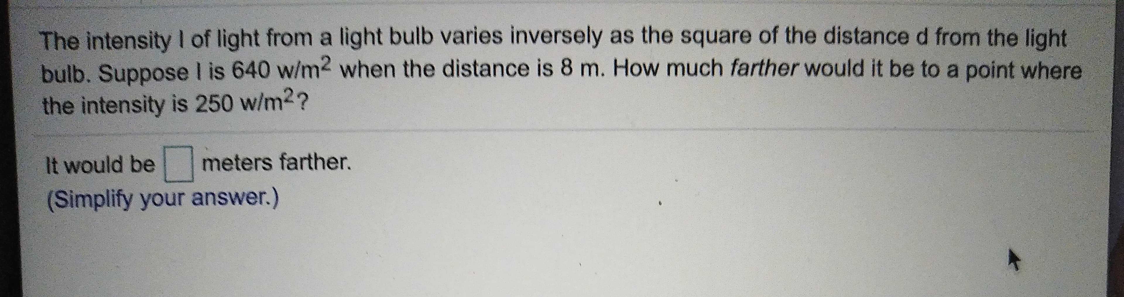 The intensity I of light from a light bulb varies inversely as the square of the distance d from the light
bulb. Suppose l is 640 w/m2 when the distance is 8 m. How much farther would it be to a point where
the intensity is 250 w/m2?
It would be meters farther.
(Simplify your answer.)
