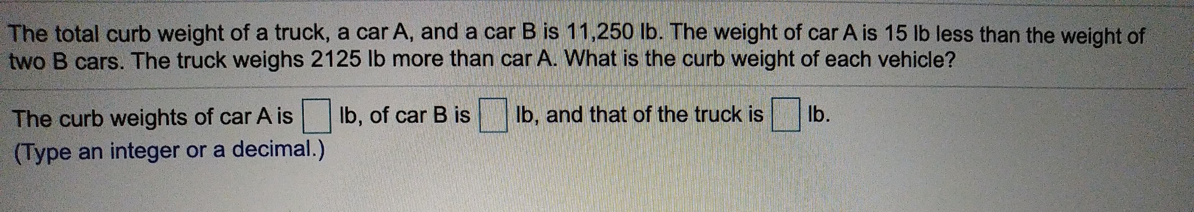 The total curb weight of a truck, a car A, and a car B is 11,250 lb. The weight of car A is 15 lb less than the weight of
two B cars. The truck weighs 2125 lb more than car A. What is the curb weight of each vehicle?
lb.
lb, and that of the truck is
lb, of car B is
The curb weights of car A is
(Type an integer or a decimal.)
