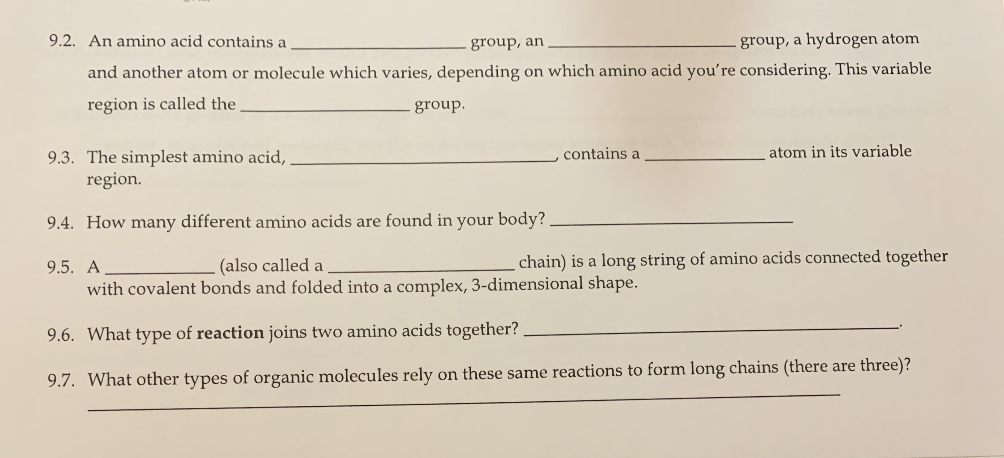 9.2. An amino acid contains a
group, a hydrogen atom
group, an
and another atom or molecule which varies, depending on which amino acid you're considering. This variable
region is called the
group.
atom in its variable
contains a
9.3. The simplest amino acid,
region.
9.4. How many different amino acids are found in your body?
chain) is a long string of amino acids connected together
(also called a
9.5. A
with covalent bonds and folded into a complex, 3-dimensional shape.
9.6. What type of reaction joins two amino acids together?
9.7. What other types of organic molecules rely on these same reactions to form long chains (there are three)?
