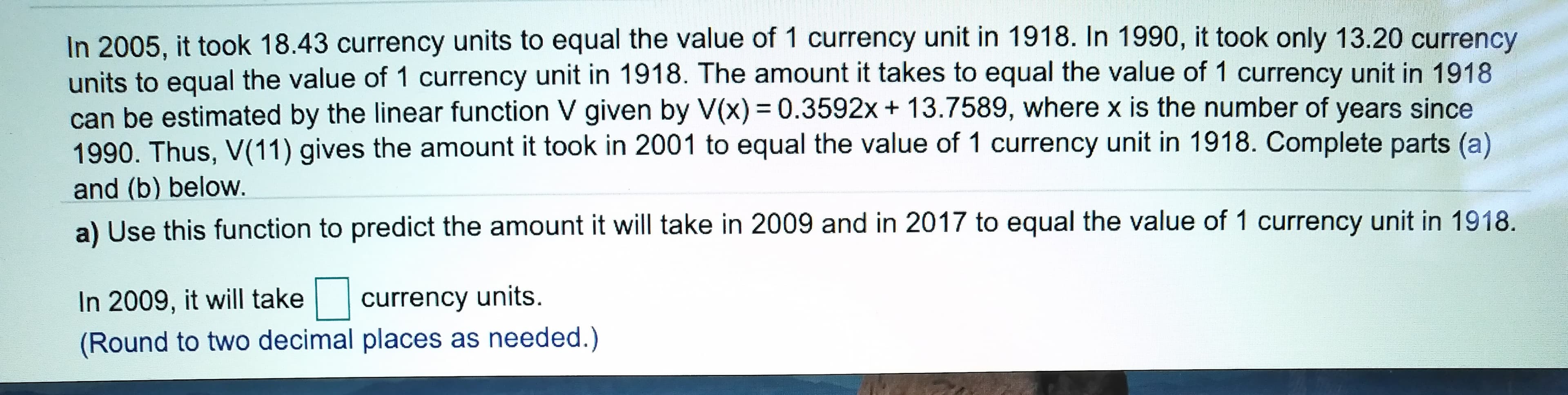 In 2005, it took 18.43 currency units to equal the value of 1 currency unit in 1918. In 1990, it took only 13.20 currency
units to equal the value of 1 currency unit in 1918. The amount it takes to equal the value of 1 currency unit in 1918
can be estimated by the linear function V given by V(x) 0.3592x + 13.7589, where x is the number of years since
1990. Thus, V(11) gives the amount it took in 2001 to equal the value of 1 currency unit in 1918. Complete parts (a)
and (b) below.
a) Use this function to predict the amount it will take in 2009 and in 2017 to equal the value of 1 currency unit in 1918
currency units
In 2009, it will take
(Round to two decimal places as needed.)
