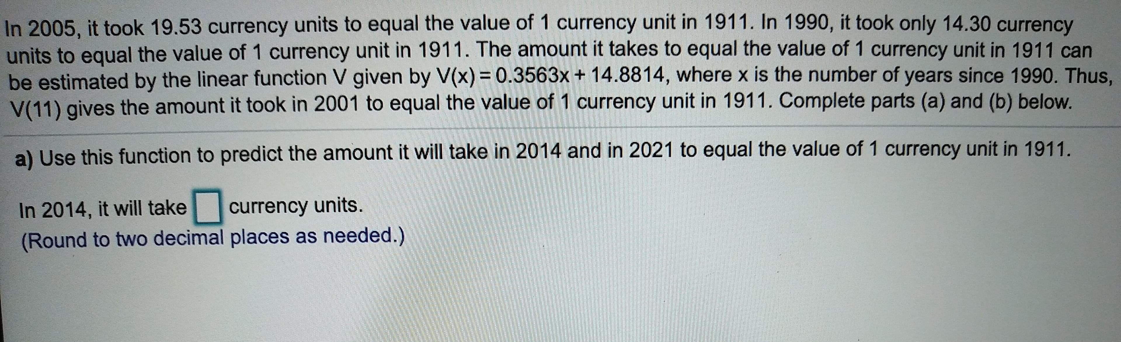 In 2005, it took 19.53 currency units to equal the value of 1 currency unit in 1911. In 1990, it took only 14.30 currency
units to equal the value of 1 currency unit in 1911. The amount it takes to equal the value of 1 currency unit in 1911 can
be estimated by the linear function V given by V(x) 0.3563x+ 14.8814, where x is the number of years since 1990. Thus,
V(11) gives the amount it took in 2001 to equal the value of 1 currency unit in 1911. Complete parts (a) and (b) below.
of 1 currency unit in 1911.
a) Use this function to predict the amount it will take in 2014 and in 2021 to equal the value
currency units.
In 2014, it will take
(Round to two decimal places as needed.)
