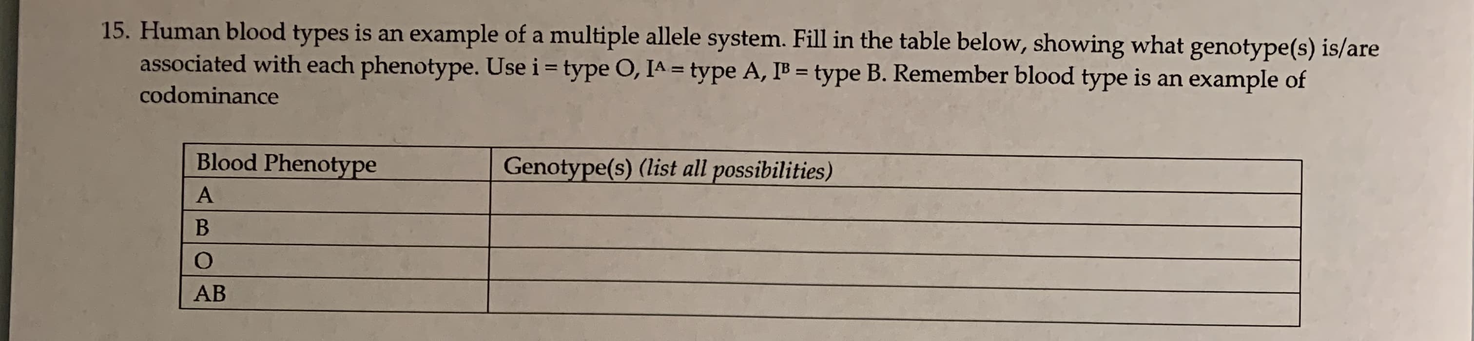 15. Human blood types is an example of a multiple allele system. Fill in the table below, showing what genotype(s) is/are
associated with each phenotype. Use i = type O, IA = type A, IB = type B. Remember blood type is an example of
codominance
Blood Phenotype
Genotype(s) (list all possibilities)
AB
