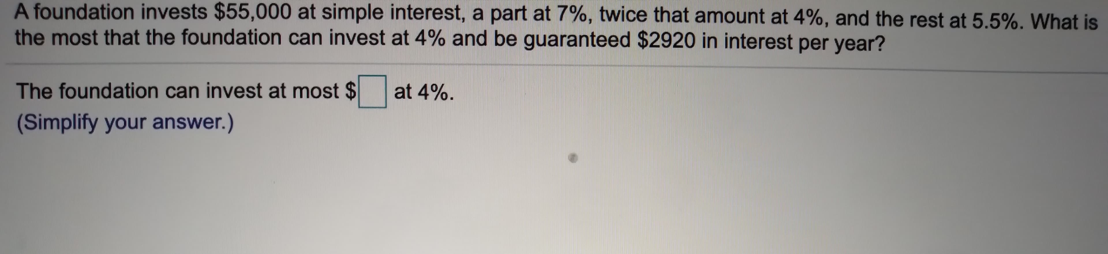 A foundation invests $55,000 at simple interest, a part at 7%, twice that amount at 4%, and the rest at 5.5%. What is
the most that the foundation can invest at 4% and be guaranteed $2920 in interest per year?
The foundation can invest at most $
at 4%
(Simplify your answer.)
