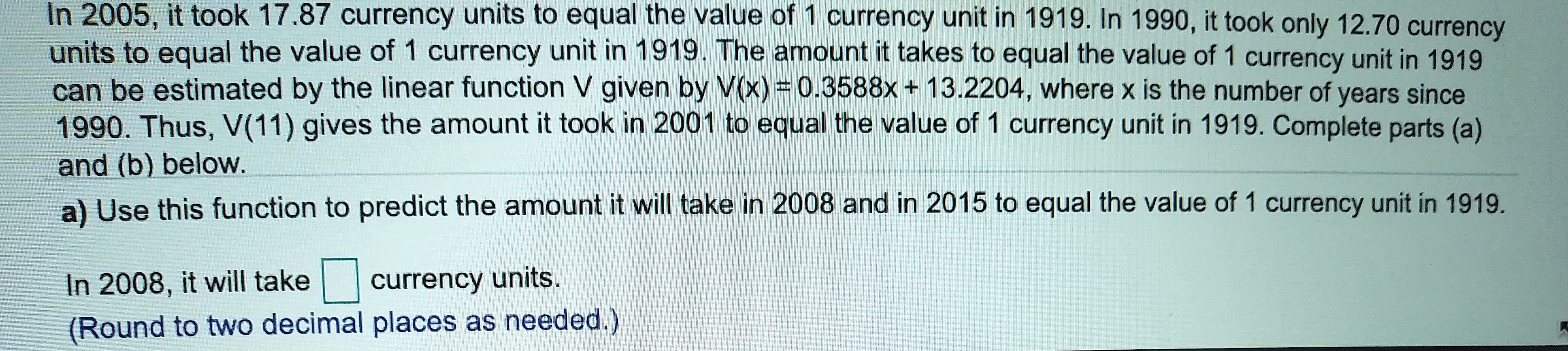 In 2005, it took 17.87 currency units to equal the value of 1 currency unit in 1919. In 1990, it took only 12.70 currency
units to equal the value of 1 currency unit in 1919. The amount it takes to equal the value of 1 currency unit in 1919
can be estimated by the linear function V given by V(x) 0.3588x+ 13.2204, where x is the number of years since
1990. Thus, V(11) gives the amount it took in 2001 to equal the value of 1 currency unit in 1919. Complete parts (a)
and (b) below.
a) Use this function to predict the amount it will take in 2008 and in 2015 to equal the value of 1 currency unit in 1919.
currency units.
In 2008, it will take
(Round to two decimal places as needed.)
