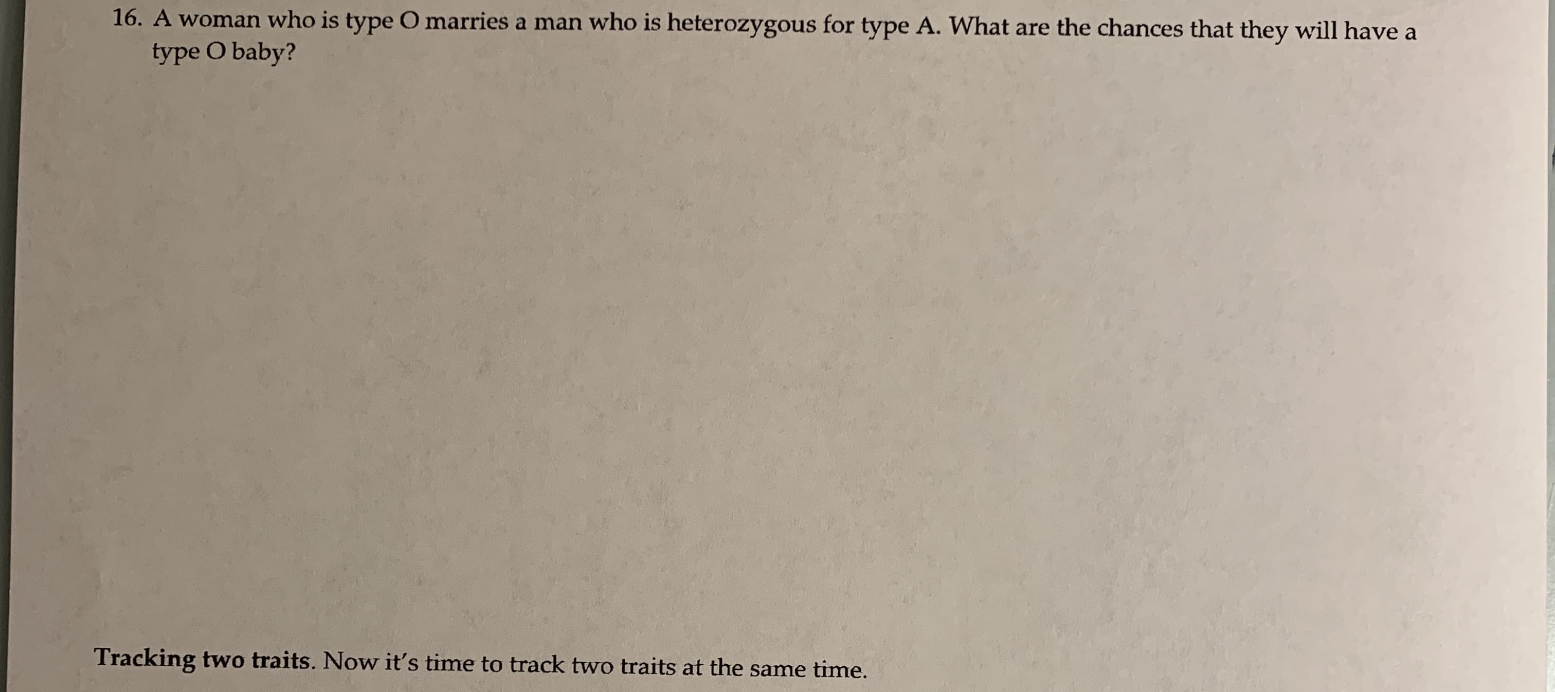 16. A woman who is type O marries a man who is heterozygous for type A. What are the chances that they will have a
type O baby?
Tracking two traits. Now it's time to track two traits at the same time.
