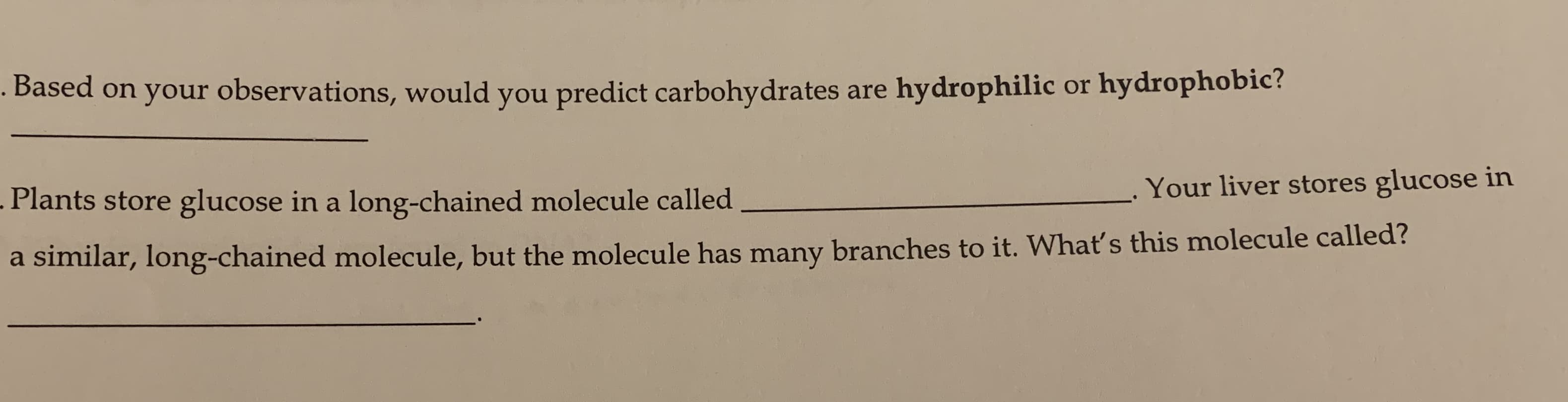 .
Based on your observations, would you predict carbohydrates are hydrophilic or hydrophobic?
Your liver stores glucose in
Plants store glucose in a long-chained molecule called
a similar, long-chained molecule, but the molecule has many branches to it. What's this molecule called?
