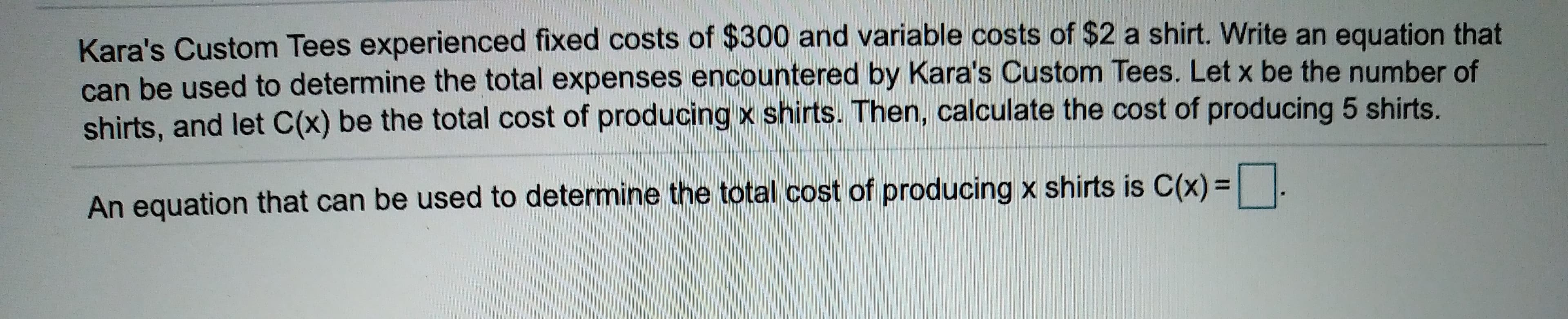 Kara's Custom Tees experienced fixed costs of $300 and variable costs of $2 a shirt. Write an equation that
can be used to determine the total expenses encountered by Kara's Custom Tees. Let x be the number of
shirts, and let C(x) be the total cost of producing x shirts. Then, calculate the cost of producing 5 shirts.
An equation that can be used to determine the total cost of producing x shirts is C(x) .
