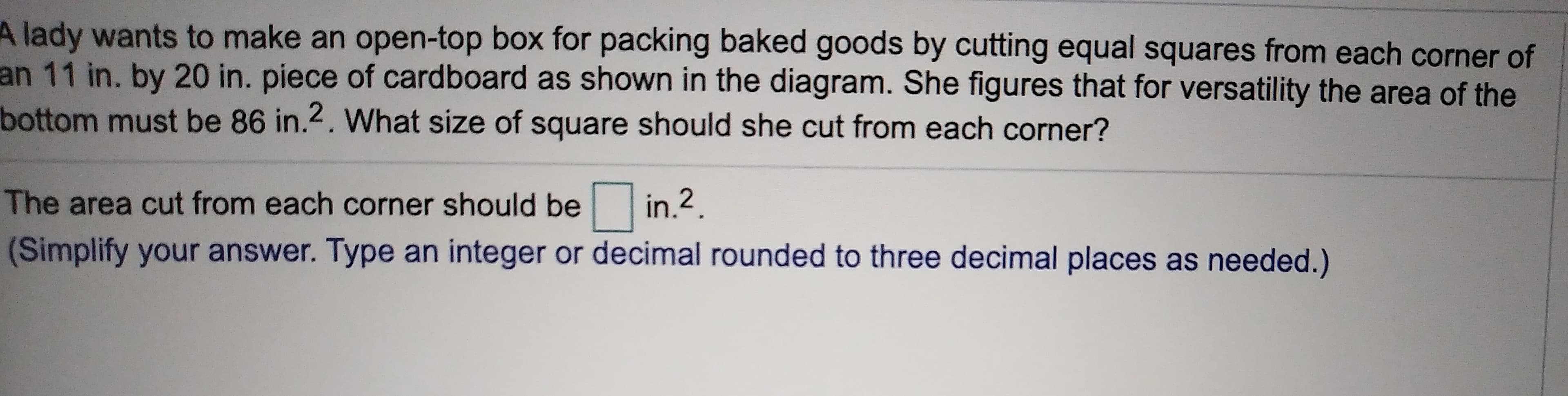 lady wants to make an open-top box for packing baked goods by cutting equal squares from each corner of
an 11 in. by 20 in. piece of cardboard as shown in the diagram. She figures that for versatility the area of the
bottom must be 86 in.2. What size of square should she cut from each corner?
in.2
The area cut from each corner should be
(Simplify your answer. Type an integer or decimal rounded to three decimal places as needed.)
