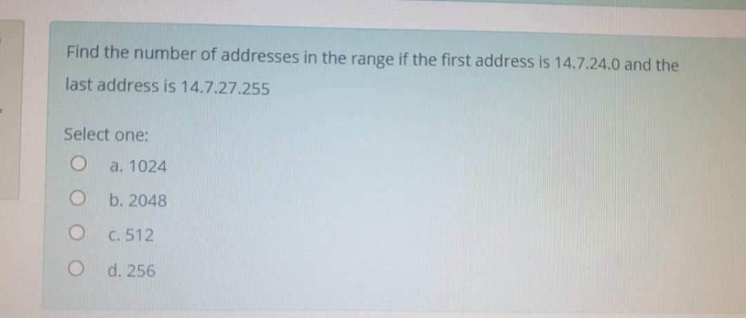 Find the number of addresses in the range if the first address is 14.7.24.0 and the
last address is 14.7.27.255
Select one:
a. 1024
b. 2048
C. 512
d. 256
