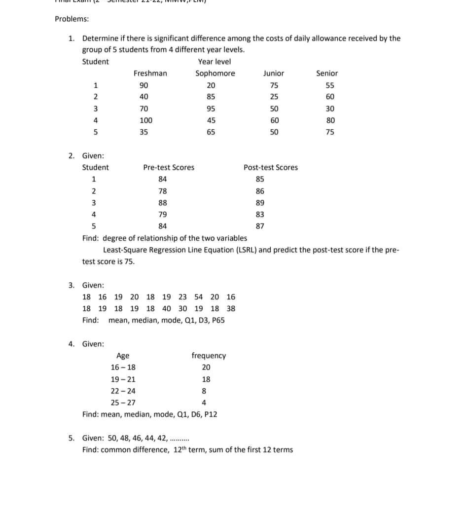 Problems:
1. Determine if there is significant difference among the costs of daily allowance received by the
group of 5 students from 4 different year levels.
Student
Year level
Freshman
Sophomore
Junior
Senior
1
90
20
75
55
2
40
85
25
60
3
70
95
50
30
4
100
45
80
5
35
65
50
2. Given:
Student
Pre-test Scores
Post-test Scores
1
84
85
2
78
86
3
88
89
4
79
83
5
84
87
Find: degree of relationship of the two variables
Least-Square Regression Line Equation (LSRL) and predict the post-test score if the pre-
test score is 75.
3. Given:
18 16 19 20 18 19 23 54 20 16
18 19 18 19 18 40 30 19 18 38
Find: mean, median, mode, Q1, D3, P65
4. Given:
frequency
Age
16-18
20
19-21
18
22-24
8
25-27
4
Find: mean, median, mode, Q1, D6, P12
5. Given: 50, 48, 46, 44, 42, ...........
Find: common difference, 12th term, sum of the first 12 terms
60
75