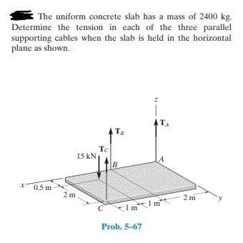 The uniform concrete slab has a mass of 2400 kg.
Determine the tension in each of the three parallel
supporting cables when the slab is held in the horizontal
plane as shown.
ATA
Tg
Tc
15 kN
A
B
X0.5 m
2 m
2 m
*Im1 m
Prob. 5-67
