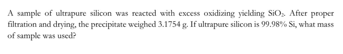 A sample of ultrapure silicon was reacted with excess oxidizing yielding SiO₂. After proper
filtration and drying, the precipitate weighed 3.1754 g. If ultrapure silicon is 99.98% Si, what mass
of sample was used?