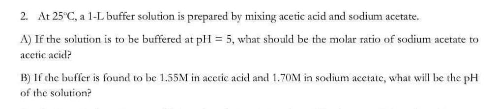 2. At 25°C, a 1-L buffer solution is prepared by mixing acetic acid and sodium acetate.
A) If the solution is to be buffered at pH= 5, what should be the molar ratio of sodium acetate to
acetic acid?
B) If the buffer is found to be 1.55M in acetic acid and 1.70M in sodium acetate, what will be the pH
of the solution?