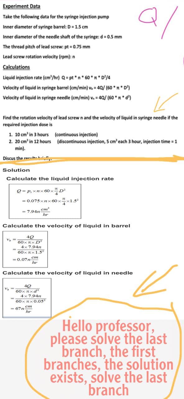 Experiment Data
Take the following data for the syringe injection pump
2/
Inner diameter of syringe barrel: D = 1.5 cm
Inner diameter of the needle shaft of the syringe: d = 0.5 mm
The thread pitch of lead screw: pt = 0.75 mm
Lead screw rotation velocity (rpm): n
Calculations
Liquid injection rate (cm³/hr) Q = pt*n* 60 * * D²/4
Velocity of liquid in syringe barrel (cm/min) v = 4Q/ (60** D²)
Velocity of liquid in syringe needle (cm/min) v₁ = 40/ (60* *d²)
K
Find the rotation velocity of lead screw n and the velocity of liquid in syringe needle if the
required injection dose is
1. 10 cm³ in 3 hours
(continuous injection)
2. 20 cm³ in 12 hours
(discontinuous injection, 5 cm³ each 3 hour, injection time = 1
min).
Discus the rece
Solution
Calculate the liquid injection rate
Q = P₁ xnx60x²
= 0.075xnx60xx1.5
= 7.94n-
cm³
hr
Calculate the velocity of liquid in barrel
V₁ ==
40
60xπx D²
4x7.94n
60xx1.5²
= 0.07ncm
hr
Calculate the velocity of liquid in needle
40
60xπxd²
4x7.94n
60xπx 0.05²
hr
=67n
Hello professor,
please solve the last
branch, the first
branches, the solution
exists, solve the last
branch