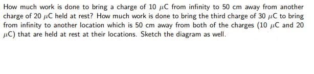 How much work is done to bring a charge of 10 uC from infinity to 50 cm away from another
charge of 20 µC held at rest? How much work is done to bring the third charge of 30 µC to bring
from infinity to another location which is 50 cm away from both of the charges (10 µC and 20
µC) that are held at rest at their locations. Sketch the diagram as well.
