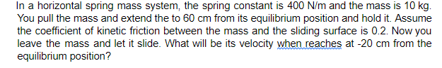 In a horizontal spring mass system, the spring constant is 400 N/m and the mass is 10 kg.
You pull the mass and extend the to 60 cm from its equilibrium position and hold it. Assume
the coefficient of kinetic friction between the mass and the sliding surface is 0.2. Now you
leave the mass and let it slide. What will be its velocity when reaches at -20 cm from the
equilibrium position?
