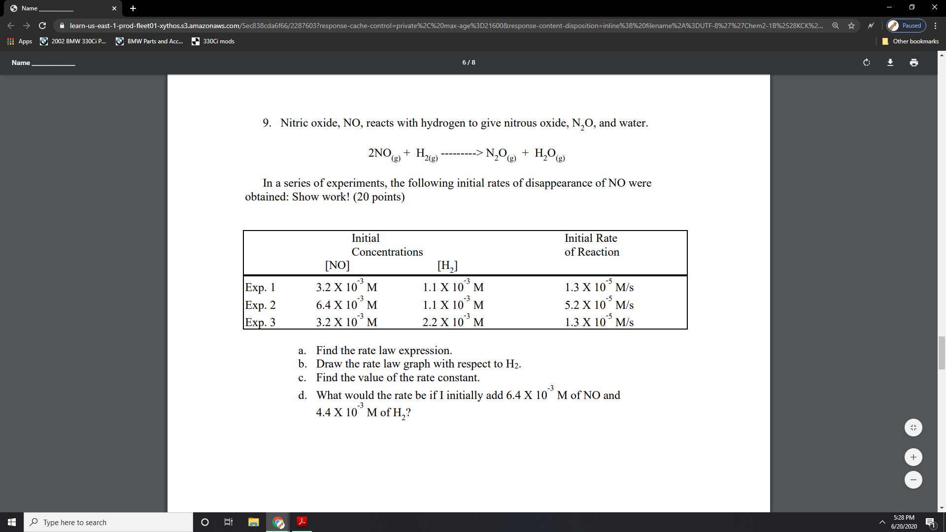 9. Nitric oxide, NO, reacts with hydrogen to give nitrous oxide, N,O, and water.
2NO + H,
2(g)
N,0 + H,O
(3)
(g)
In a series of experiments, the following initial rates of disappearance of NO were
obtained: Show work! (20 points)
Initial
Initial Rate
Concentrations
of Reaction
[NO]
[H,]
3.2 X 10° M
-3
1.1 X 10° M
-5
1.3 X 10° M/s
Exp. 1
|Exp. 2
Exp. 3
-5
5.2 X 10° M/s
-3
6.4 X 10° M
1.1 X 10° M
-5
3.2 X 10° M
2.2 X 10° M
1.3 X 10° M/s
a. Find the rate law expression.
b. Draw the rate law graph with respect to H2.
c. Find the value of the rate constant.
-3
d. What would the rate be if I initially add 6.4 X 10° M of NO and
4.4 X 10° M of H,?
