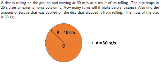 A disc is rolling on the ground and moving at 30 m/s as a result of its rolling. The disc stops in
20 s after an external force acts on it. How many turns will it make before it stops? Also find the
amount of torque that was applied on the disc that stopped it from rolling. The mass of the disc
is 50 kg.
R = 40 cm
V = 30 m/s

