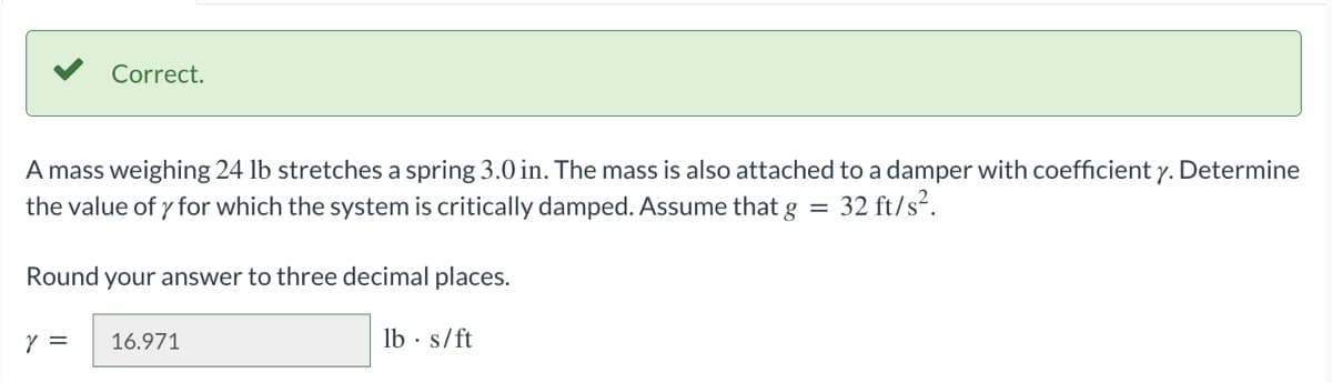 Correct.
A mass weighing 24 lb stretches a spring 3.0 in. The mass is also attached to a damper with coefficient y. Determine
the value of y for which the system is critically damped. Assume that g = 32 ft/s².
Round your answer to three decimal places.
Y =
16.971
lbs/ft