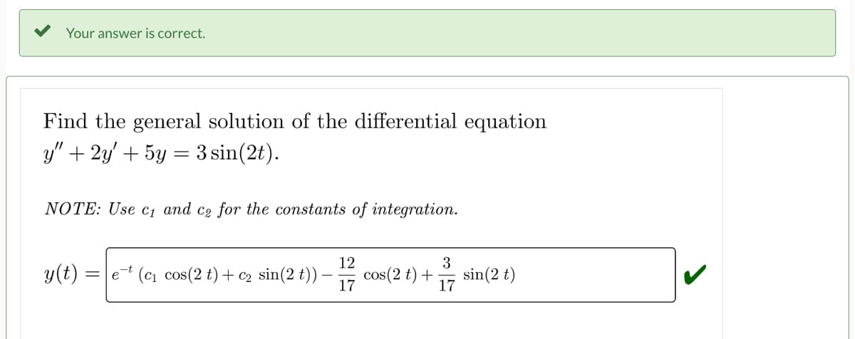 Your answer is correct.
Find the general solution of the differential equation
y" + 2y + 5y = 3 sin(2t).
NOTE: Use c₁ and ce for the constants of integration.
y(t)
=
et (c₁ cos(2 t) + C₂ sin(2 t))
12
17
3
cos(2 t) + sin (2 t)
17
