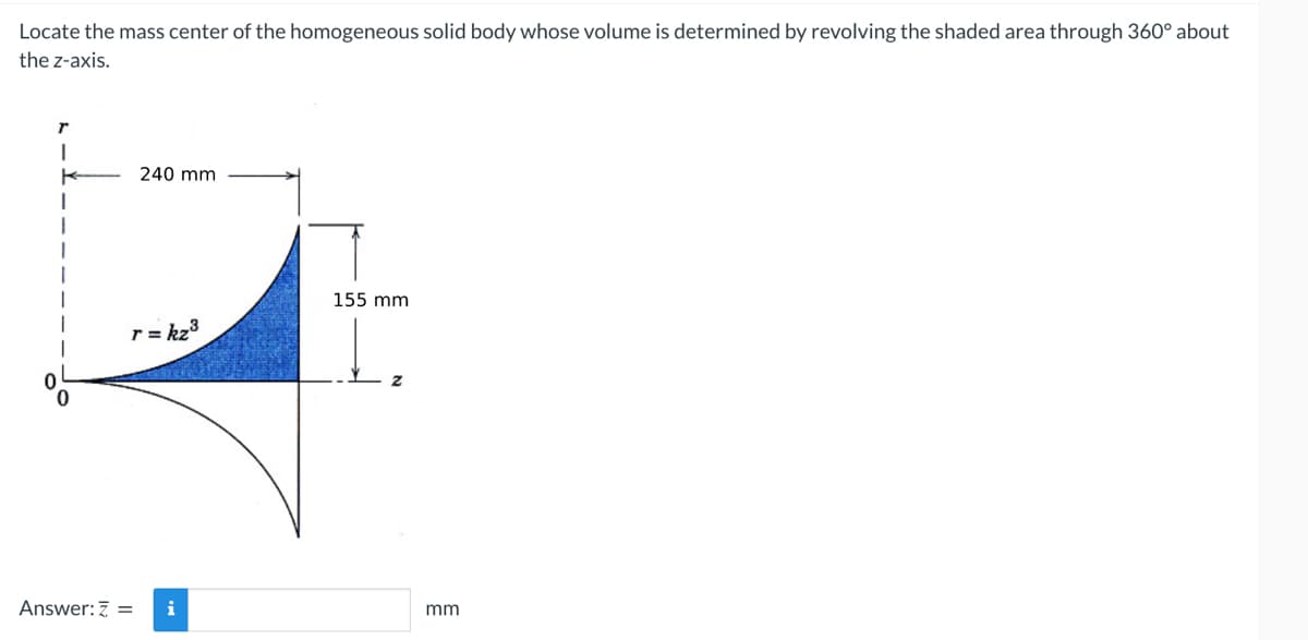 Locate the mass center of the homogeneous solid body whose volume is determined by revolving the shaded area through 360° about
the z-axis.
r
I
K
240 mm
r = kz³
Answer: Z =
i
155 mm
Z
mm