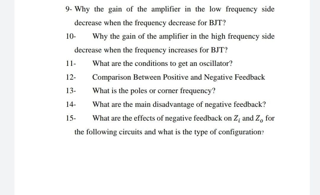 9- Why the gain of the amplifier in the low frequency side
decrease when the frequency decrease for BJT?
10-
Why the gain of the amplifier in the high frequency side
decrease when the frequency increases for BJT?
11-
What are the conditions to get an oscillator?
12-
Comparison Between Positive and Negative Feedback
13-
What is the poles or corner frequency?
14-
What are the main disadvantage of negative feedback?
15-
What are the effects of negative feedback on Z; and Z, for
the following circuits and what is the type of configuration?
