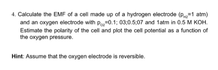 4. Calculate the EMF of a cell made up of a hydrogen electrode (PH2=1 atm)
and an oxygen electrode with Po₂=0.1; 03;0.5;07 and 1atm in 0.5 M KOH.
Estimate the polarity of the cell and plot the cell potential as a function of
the oxygen pressure.
Hint: Assume that the oxygen electrode is reversible.