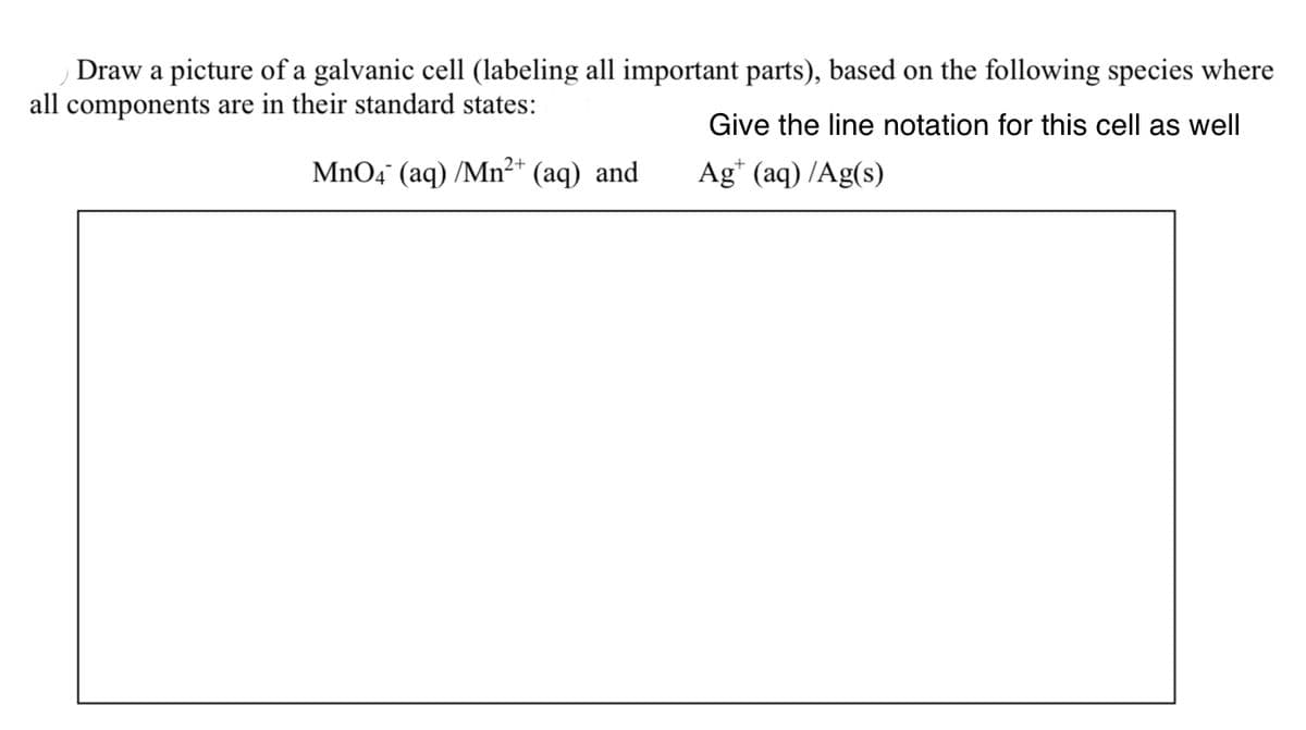 Draw a picture of a galvanic cell (labeling all important parts), based on the following species where
all components are in their standard states:
Give the line notation for this cell as well
MnO4" (aq) /Mn²* (aq) and
2+
Ag* (aq) /Ag(s)
