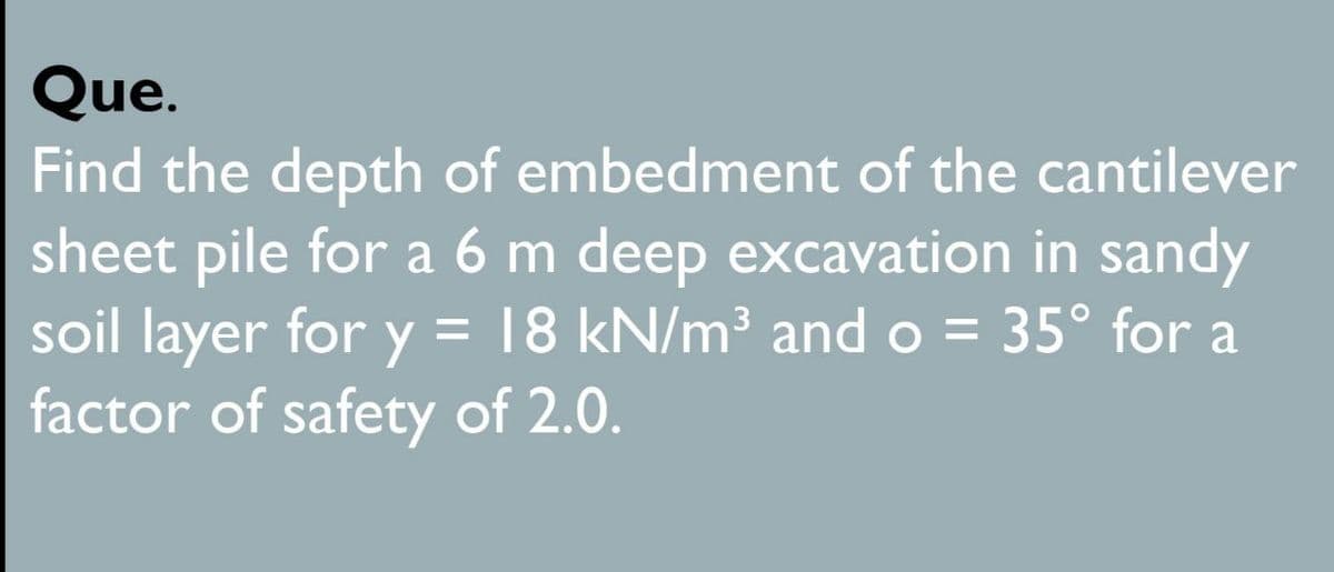 Que.
Find the depth of embedment of the cantilever
sheet pile for a 6 m deep excavation in sandy
soil layer for y = 18 kN/m³ and o = 35° for a
factor of safety of 2.0.
