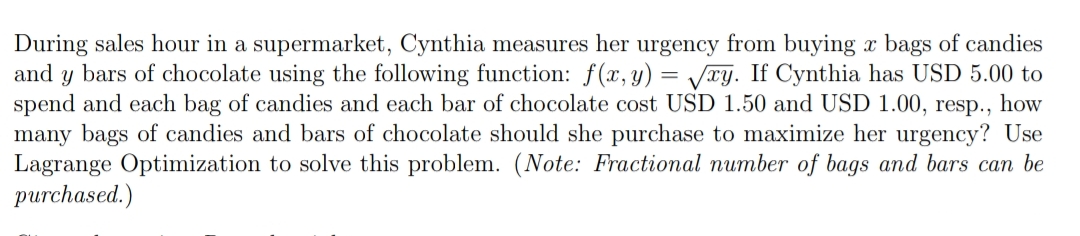 During sales hour in a supermarket, Cynthia measures her urgency from buying x bags of candies
and y bars of chocolate using the following function: f(x,y) = Vry. If Cynthia has USD 5.00 to
spend and each bag of candies and each bar of chocolate cost USD 1.50 and USD 1.00, resp., how
many bags of candies and bars of chocolate should she purchase to maximize her urgency? Use
Lagrange Optimization to solve this problem. (Note: Fractional number of bags and bars can be
purchased.)
