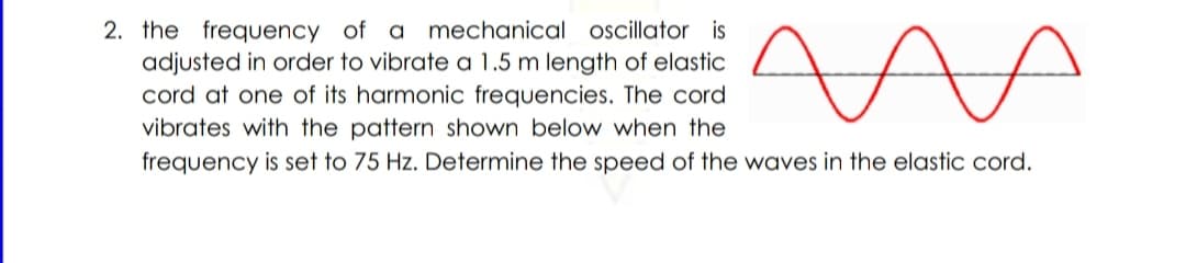 2. the frequency of a mechanical osillator is
adjusted in order to vibrate a 1.5 m length of elastic
cord at one of its harmonic frequencies. The cord
vibrates with the pattern shown below when the
frequency is set to 75 Hz. Determine the speed of the waves in the elastic cord.

