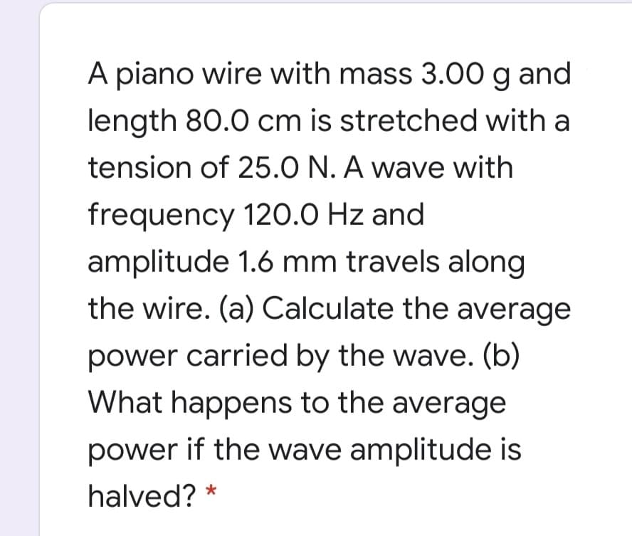 A piano wire with mass 3.00 g and
length 80.0 cm is stretched with a
tension of 25.0 N. A wave with
frequency 120.0 Hz and
amplitude 1.6 mm travels along
the wire. (a) Calculate the average
power carried by the wave. (b)
What happens to the average
power if the wave amplitude is
halved? *
