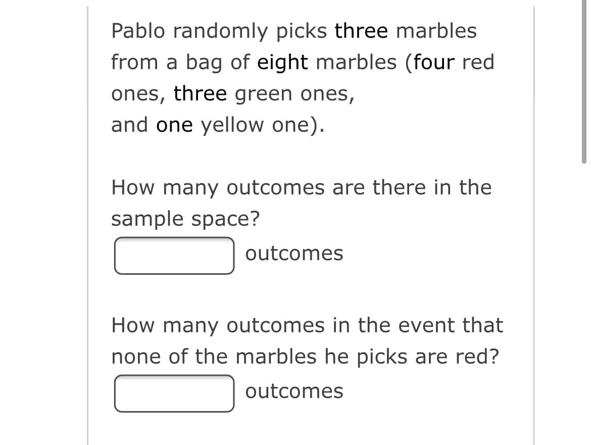 Pablo randomly picks three marbles
from a bag of eight marbles (four red
ones, three green ones,
and one yellow one).
How many outcomes are there in the
sample space?
outcomes
How many outcomes in the event that
none of the marbles he picks are red?
outcomes
