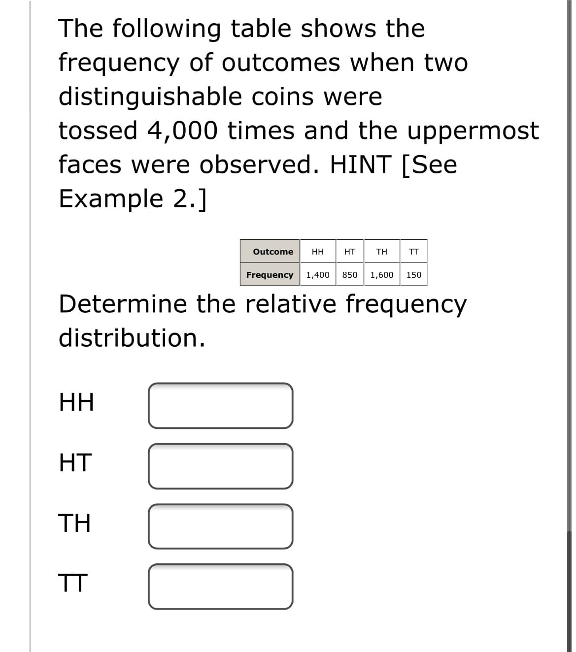 The following table shows the
frequency of outcomes when two
distinguishable coins were
tossed 4,000 times and the uppermost
faces were observed. HINT [See
Example 2.]
Outcome
HH
HT
TH
TT
Frequency
1,400
850
1,600
150
Determine the relative frequency
distribution.
HH
HT
TH
TT
