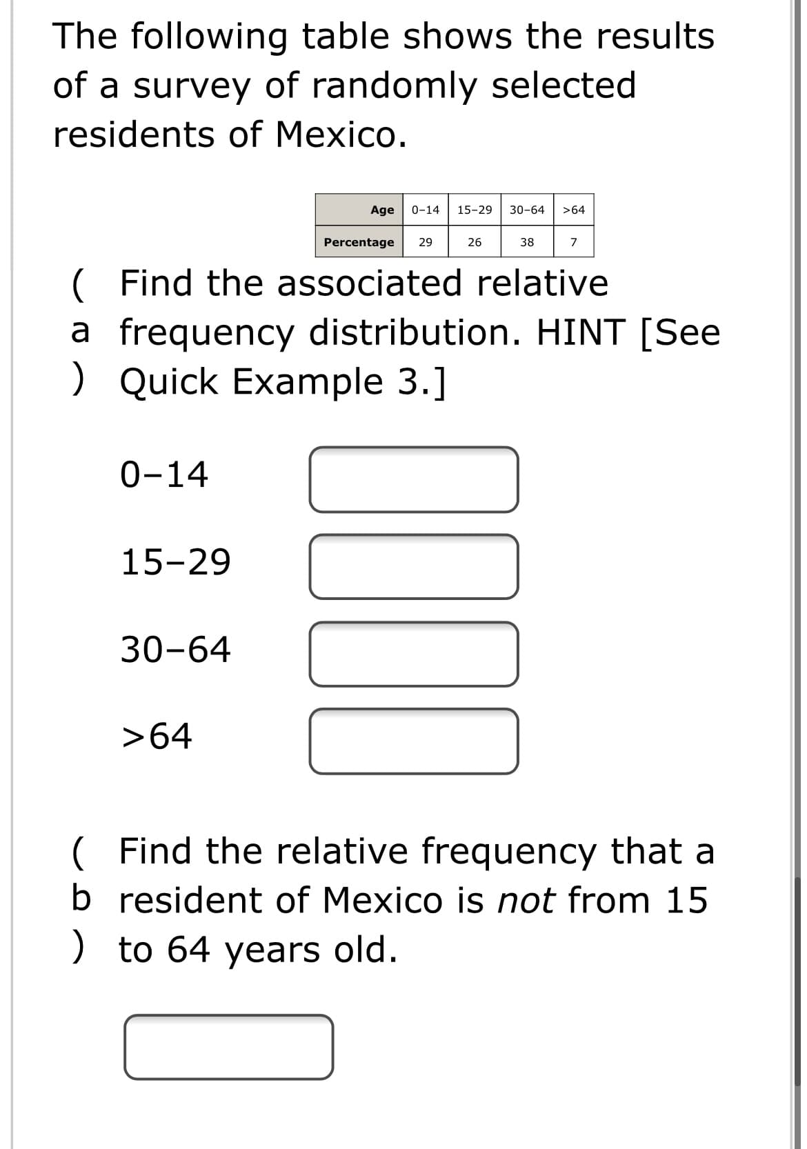 The following table shows the results
of a survey of randomly selected
residents of Mexico.
Age
0-14
15-29
30-64
>64
Percentage
29
26
38
7
( Find the associated relative
a frequency distribution. HINT [See
) Quick Example 3.]
0-14
15-29
30-64
>64
( Find the relative frequency that a
b resident of Mexico is not from 15
) to 64 years old.
