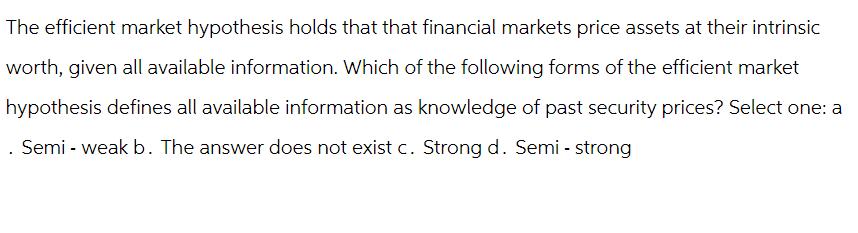 The efficient market hypothesis holds that that financial markets price assets at their intrinsic
worth, given all available information. Which of the following forms of the efficient market
hypothesis defines all available information as knowledge of past security prices? Select one: a
. Semi - weak b. The answer does not exist c. Strong d. Semi - strong