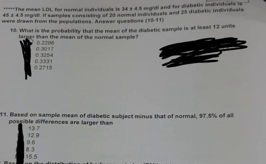*****The mean LDL for normal individuals is 34 ± 4.5 mg/dl and for diabetic individuals is
45 ± 4.5 mg/dl. If samples consisting of 20 normal individuals and 25 diabetic individuals
were drawn from the populations. Answer questions (10-11)
10. What is the probability that the mean of the diabetic sample is at least 12 units
larger than the mean of the normal sample?
0.2296
0.3017
0.3254
0.3331
0.2715
11. Based on sample mean of diabetic subject minus that of normal, 97.5% of all
possible differences are larger than
Bas
13.7
12.9
9.6
8.3
15.5
on the distributi