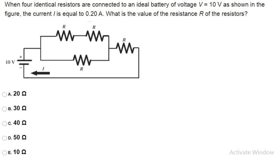 When four identical resistors are connected to an ideal battery of voltage V = 10 V as shown in the
figure, the current / is equal to 0.20 A. What is the value of the resistance R of the resistors?
R
R
R
10 V
R
OA. 20 Q
в. 30 2
c. 40 2
OD. 50 2
E. 10 Q
Activate Window
