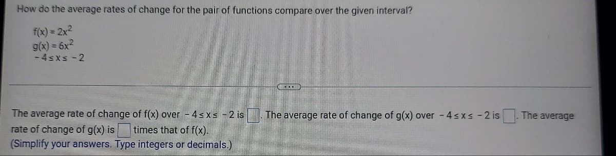 How do the average rates of change for the pair of functions compare over the given interval?
f(x) = 2x²
g(x) = 6x²
-4≤x≤-2
The average rate of change of f(x) over - 4≤x≤ -2 is The average rate of change of g(x) over -4≤x≤ -2 is
rate of change of g(x) is times that of f(x).
(Simplify your answers. Type integers or decimals.)
The average