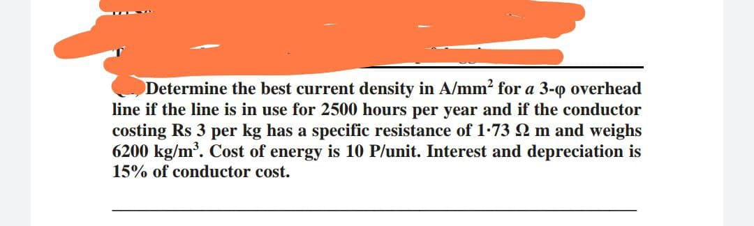Determine the best current density in A/mm² for a 3-0 overhead
line if the line is in use for 2500 hours per year and if the conductor
costing Rs 3 per kg has a specific resistance of 1.73 92 m and weighs
6200 kg/m³. Cost of energy is 10 P/unit. Interest and depreciation is
15% of conductor cost.