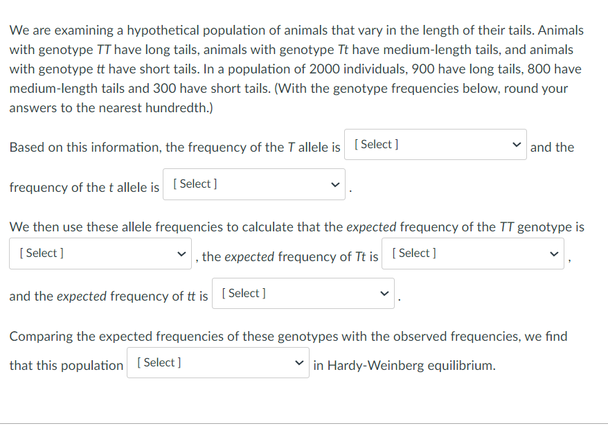 We are examining a hypothetical population of animals that vary in the length of their tails. Animals
with genotype TT have long tails, animals with genotype Tt have medium-length tails, and animals
with genotype tt have short tails. In a population of 2000 individuals, 900 have long tails, 800 have
medium-length tails and 300 have short tails. (With the genotype frequencies below, round your
answers to the nearest hundredth.)
Based on this information, the frequency of the T allele is [ Select ]
and the
frequency of thet allele is [ Select]
We then use these allele frequencies to calculate that the expected frequency of the TT genotype is
[ Select ]
the expected frequency of Tt is [ Select ]
and the expected frequency of tt is [ Select]
Comparing the expected frequencies of these genotypes with the observed frequencies, we fınd
that this population [Select]
in Hardy-Weinberg equilibrium.
